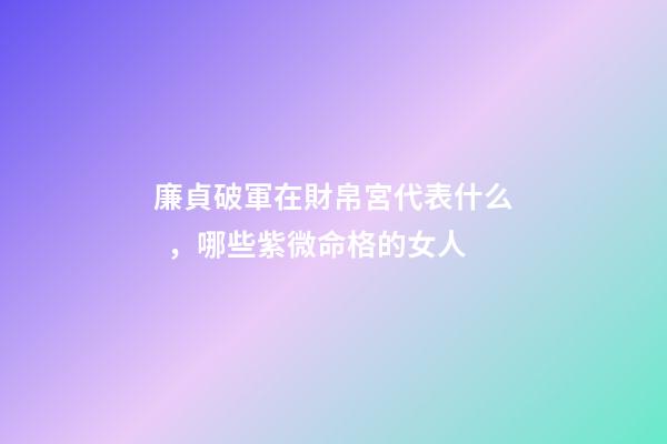 廉貞破軍在財帛宮代表什么，哪些紫微命格的女人